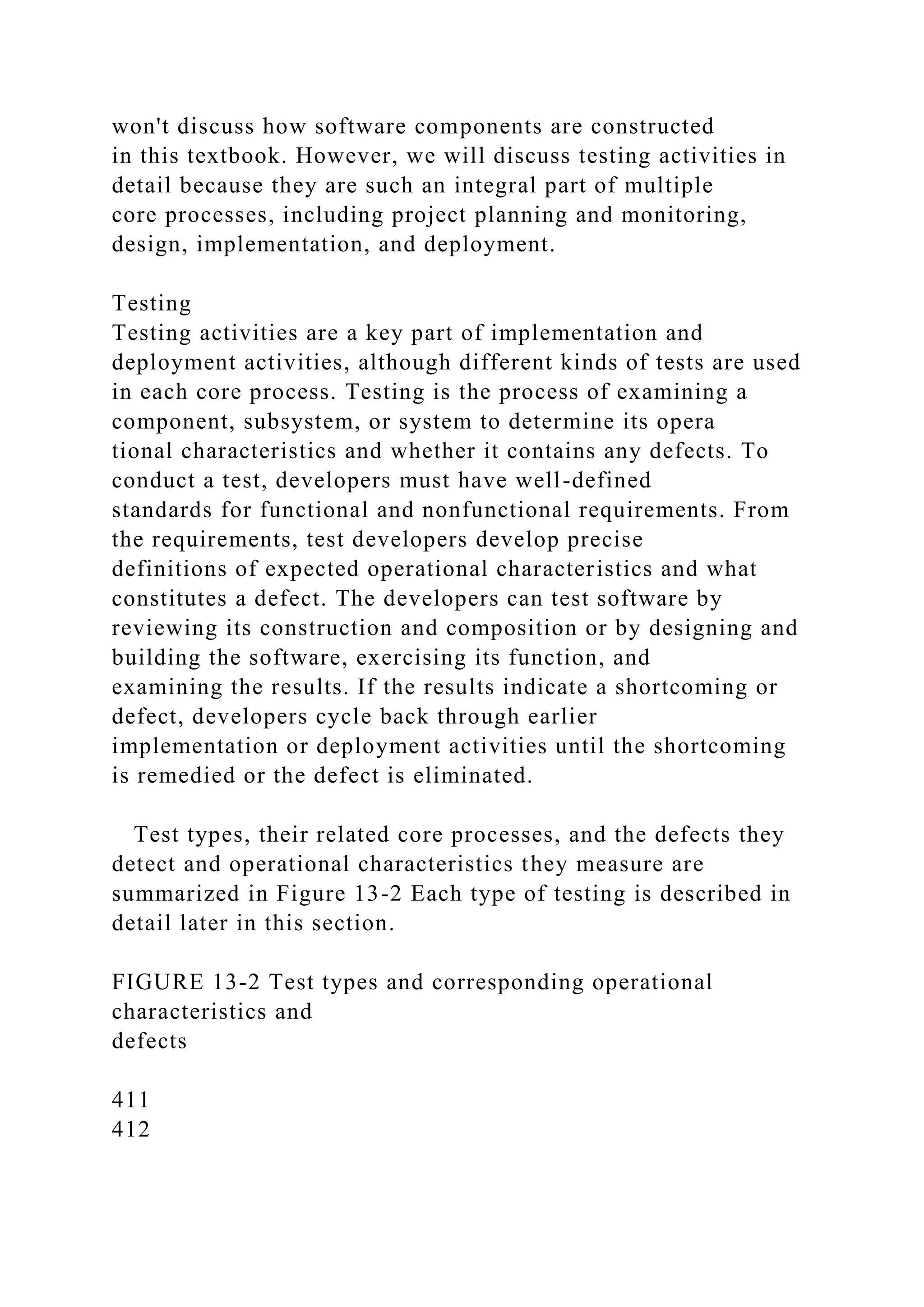 won't discuss how software components are constructed
in this textbook. However, we will discuss testing activities in
detail because they are such an integral part of multiple
core processes, including project planning and monitoring,
design, implementation, and deployment.
Testing
Testing activities are a key part of implementation and
deployment activities, although different kinds of tests are used
in each core process. Testing is the process of examining a
component, subsystem, or system to determine its opera
tional characteristics and whether it contains any defects. To
conduct a test, developers must have well-defined
standards for functional and nonfunctional requirements. From
the requirements, test developers develop precise
definitions of expected operational characteristics and what
constitutes a defect. The developers can test software by
reviewing its construction and composition or by designing and
building the software, exercising its function, and
examining the results. If the results indicate a shortcoming or
defect, developers cycle back through earlier
implementation or deployment activities until the shortcoming
is remedied or the defect is eliminated.
Test types, their related core processes, and the defects they
detect and operational characteristics they measure are
summarized in Figure 13-2 Each type of testing is described in
detail later in this section.
FIGURE 13-2 Test types and corresponding operational
characteristics and
defects
411
412
 