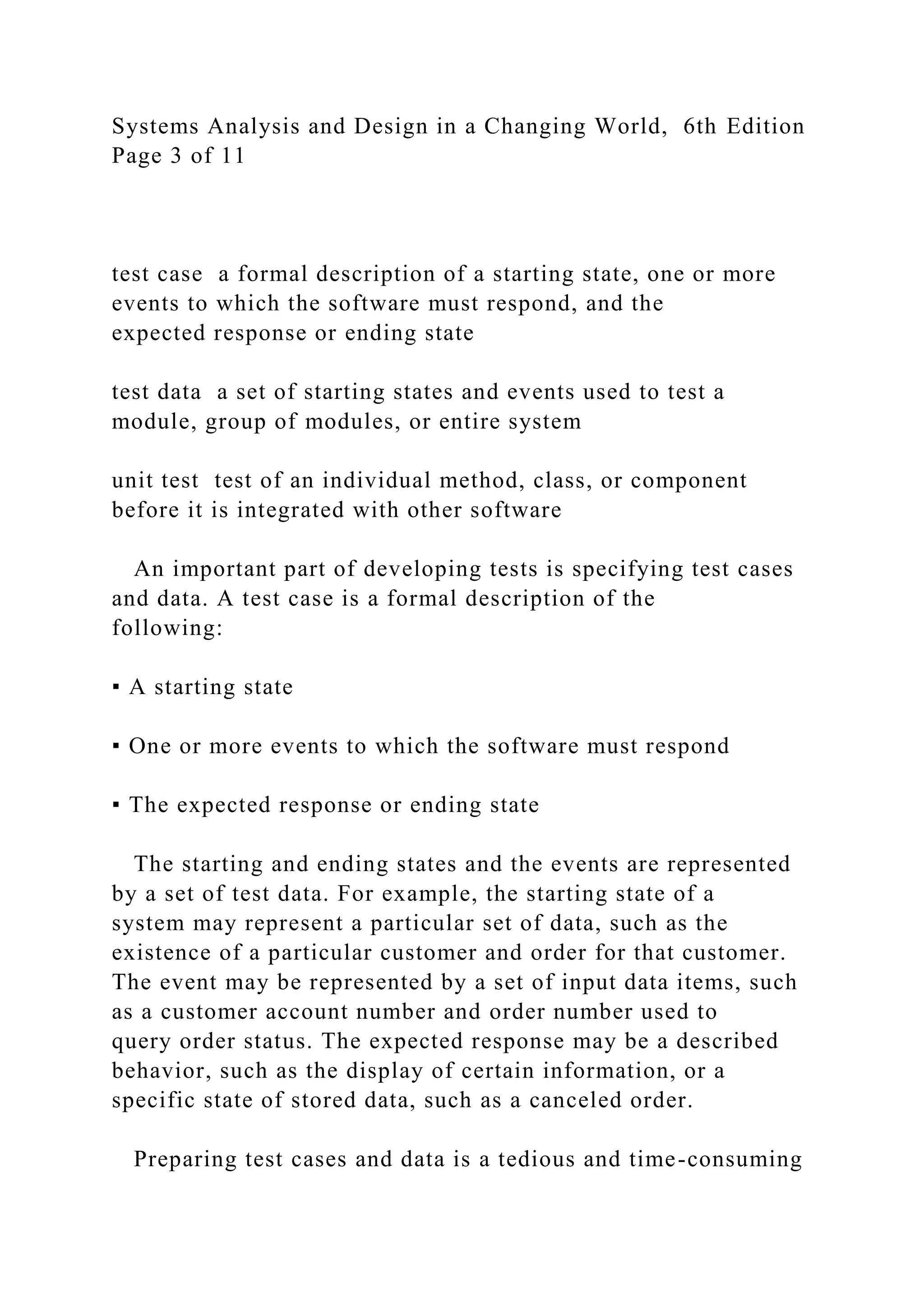 Systems Analysis and Design in a Changing World, 6th Edition
Page 3 of 11
test case a formal description of a starting state, one or more
events to which the software must respond, and the
expected response or ending state
test data a set of starting states and events used to test a
module, group of modules, or entire system
unit test test of an individual method, class, or component
before it is integrated with other software
An important part of developing tests is specifying test cases
and data. A test case is a formal description of the
following:
▪ A starting state
▪ One or more events to which the software must respond
▪ The expected response or ending state
The starting and ending states and the events are represented
by a set of test data. For example, the starting state of a
system may represent a particular set of data, such as the
existence of a particular customer and order for that customer.
The event may be represented by a set of input data items, such
as a customer account number and order number used to
query order status. The expected response may be a described
behavior, such as the display of certain information, or a
specific state of stored data, such as a canceled order.
Preparing test cases and data is a tedious and time-consuming
 