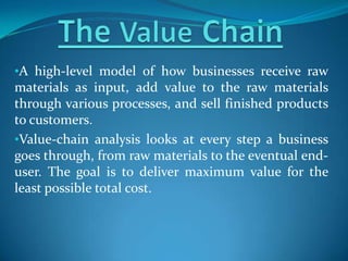 •A high-level model of how businesses receive raw
materials as input, add value to the raw materials
through various processes, and sell finished products
to customers.
•Value-chain analysis looks at every step a business
goes through, from raw materials to the eventual end-
user. The goal is to deliver maximum value for the
least possible total cost.
 