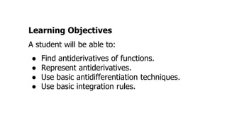 Learning Objectives
A student will be able to:
● Find antiderivatives of functions.
● Represent antiderivatives.
● Use basic antidifferentiation techniques.
● Use basic integration rules.
 
