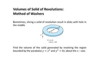 Volumes of Solid of Revolutions:
Method of Washers
Sometimes, slicing a solid of revolution result in disks with hole in
the middle
Find the volume of the solid generated by revolving the region
bounded by the parabolas 𝑦 = 𝑥2 and 𝑦2 = 8𝑥 about the 𝑥 −axis
 