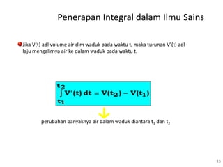 15
Jika V(t) adl volume air dlm waduk pada waktu t, maka turunan V’(t) adl
laju mengalirnya air ke dalam waduk pada waktu t.
)V(t)V(tdt(t)V' 12
2t
1t

perubahan banyaknya air dalam waduk diantara t1 dan t2
Penerapan Integral dalam Ilmu Sains
 