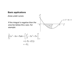 Basic applications
Areas under curves
If the integral is negative then the
area lies below the x-axis. For
example:
33 3
2 2
1 1
1
3
1
3
( 6 5) 3 5
3
( 3) (2 )
5
x x
x
x x dx x x
 
 
     
 
  
 

 