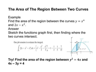The Area of The Region Between Two Curves
Example
Find the area of the region between the curves 𝑦 = 𝑥4
and 2𝑥 − 𝑥2.
Answer
Sketch the functions graph first, then finding where the
two curves intersect.
Try! Find the area of the region between 𝒚 𝟐
= 𝟒𝒙 and
4x – 3y = 4
 