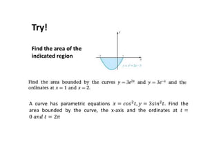 Try!
Find the area of the
indicated region
A curve has parametric equations 𝑥 = 𝑐𝑜𝑠2
𝑡, 𝑦 = 3𝑠𝑖𝑛2
𝑡. Find the
area bounded by the curve, the x-axis and the ordinates at 𝑡 =
0 𝑎𝑛𝑑 𝑡 = 2𝜋
 
