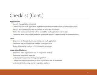 Checklist (Cont.)
Applications:
◦ Identify the applications involved
◦ Understand how each application might be dependent on the functions of other applications
◦ Identify which applications are centralized or which are distributed
◦ Define the access controls that will be needed for each application and its data
◦ Determine what rules will be needed to guide how updates happen among all the applications
Data:
◦ Determine all the data that is associated with each application
◦ Determine the structure of the data for each application
◦ Assess data quality involved in the integration processes
Integration Platform:
◦ Determine if the organization has an integration strategy
◦ Determine integration expertise
◦ Understand the specifics of integration platform
◦ Understand the customizations that the organization has to implement
◦ Understand the licensing cost of Integration platform
15
 