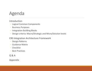 Agenda
Introduction
◦ Logical Common Components
◦ Business Purposes
◦ Integration Building Blocks
◦ Design criteria: Macro/Strategic and Micro/Solution levels
CRS Integration Architecture Framework
◦ Design Patterns
◦ Guidance Matrix
◦ Checklist
◦ Best Practices
Q & A
Appendix
 