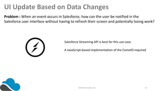 SalesforceCodex.com 22
UI Update Based on Data Changes
Problem : When an event occurs in Salesforce, how can the user be notified in the
Salesforce user interface without having to refresh their screen and potentially losing work?
Salesforce Streaming API is best for this use case.
A JavaScript-based implementation of the CometD required
 