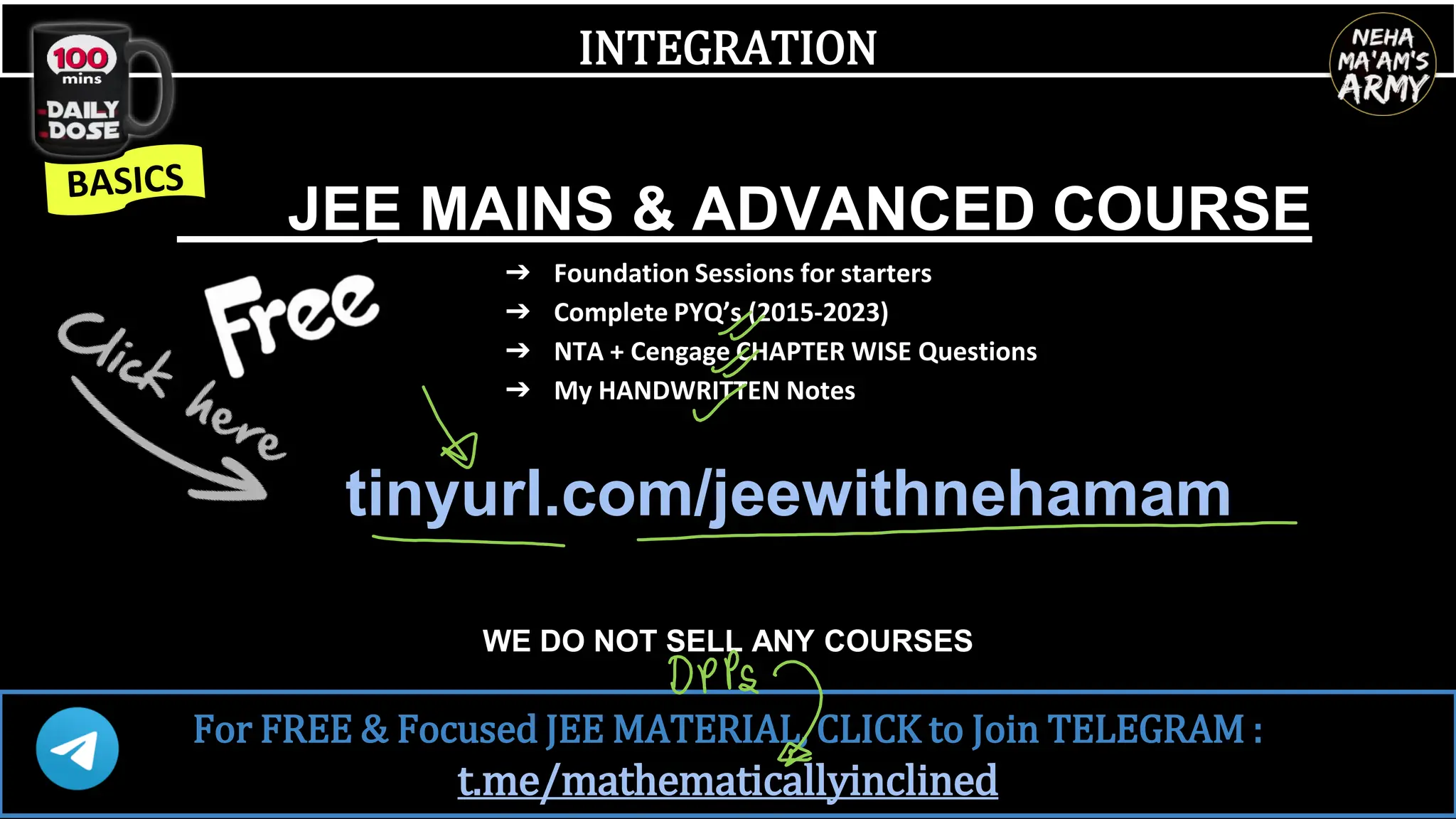 INTEGRATION
JEE MAINS & ADVANCED COURSE
➔ Foundation Sessions for starters
➔ Complete PYQ’s (2015-2023)
➔ NTA + Cengage CHAPTER WISE Questions
➔ My HANDWRITTEN Notes
tinyurl.com/jeewithnehamam
WE DO NOT SELL ANY COURSES
For FREE & Focused JEE MATERIAL, CLICK to Join TELEGRAM :
t.me/mathematicallyinclined
 