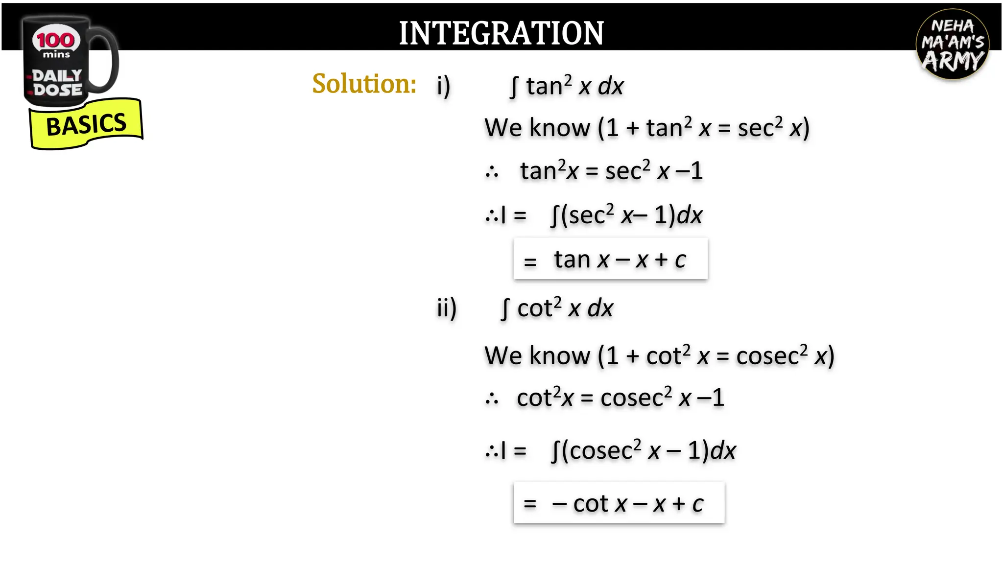 INTEGRATION
Solution:
We know (1 + tan2 x = sec2 x)
tan2x = sec2 x –1
∴
∫(sec2 x– 1)dx
∴I =
tan x – x + c
=
∫ tan2 x dx
i)
∫ cot2 x dx
ii)
We know (1 + cot2 x = cosec2 x)
cot2x = cosec2 x –1
∴
∫(cosec2 x – 1)dx
∴I =
– cot x – x + c
=
 
