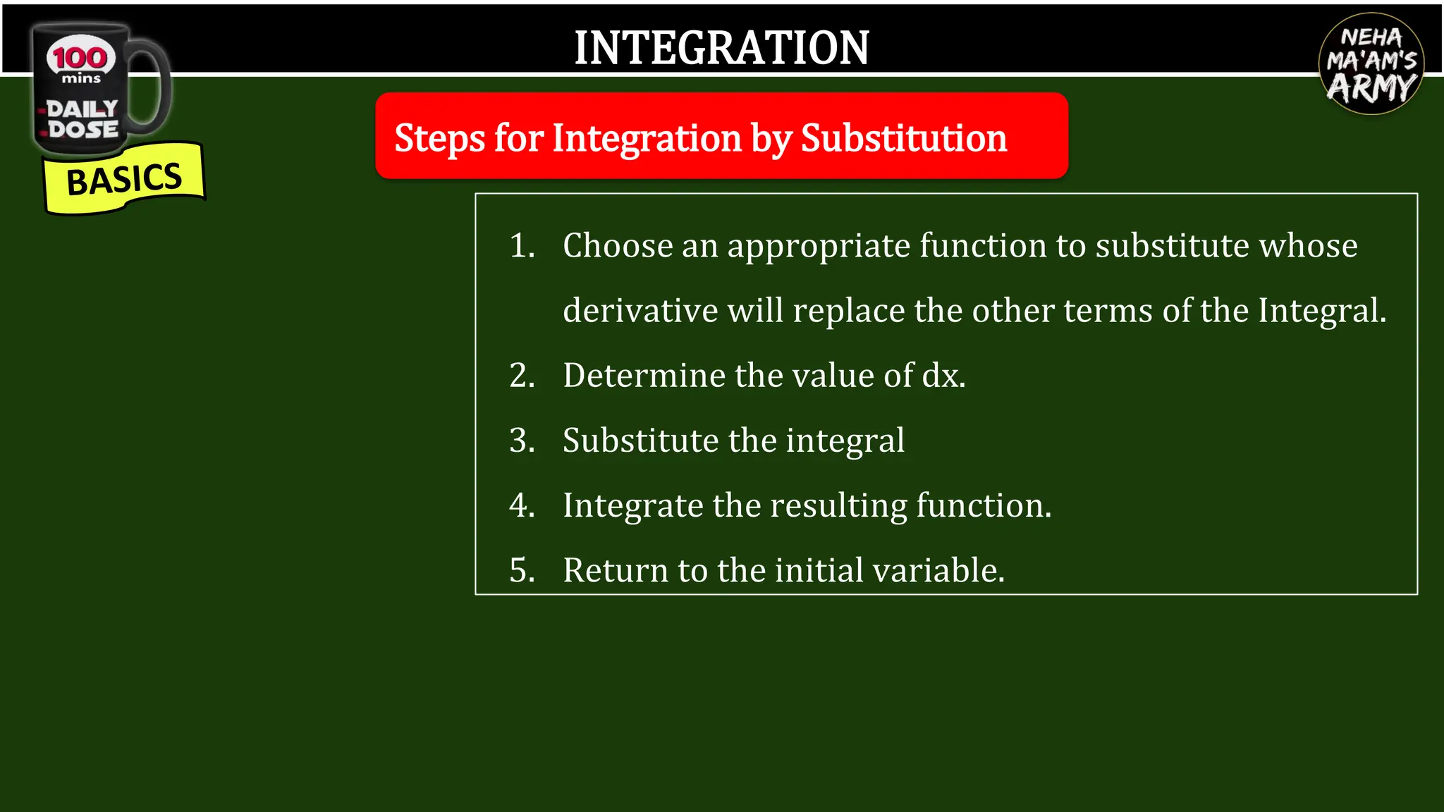 INTEGRATION
Steps for Integration by Substitution
1. Choose an appropriate function to substitute whose
derivative will replace the other terms of the Integral.
2. Determine the value of dx.
3. Substitute the integral
4. Integrate the resulting function.
5. Return to the initial variable.
 