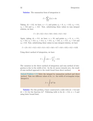 x
F
b
−1.00
b
−0.75
b
−0.50
b
−0.25
b
0
b
0.25
b
0.50
b
0.75
b
1.00
b
F (−1) = 0.5
b
F (1) = 0.5
Again we have found that integral of x is x2
/2 which represents a parabola
but it may be rewritten as
x2
2
=
1
2
× x × x
It meant half area of the area of square of side x. Here, degree of f(x) = x
is also increased by one, i.e. F(x) = 1
2
x2
. In case of multi-term function, like
f(x) = 2x − 3 area may be positive or negative or zero as integral of this
function
I =
b
Z
a
(2x − 3) dx =
b
Z
a
2x dx −
b
Z
a
3 dx
is difference of areas covered by first term (2x) and second term (3) about
x-axis.
 