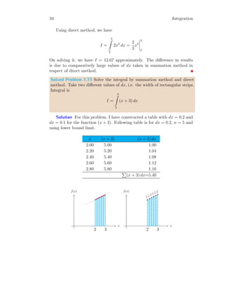 6 Integration
To find the functional equation of above block diagram, we solve the
output result for adder block. The output y[n] is ℑ times to the sum of
current output, y[n] and current input, x[n]. So,
(p0y[n] + x[n]) ℑ = y[n]
Changing the sides of similar terms and simplifying them for y[n].
x[n]ℑ = (1 − p0ℑ)y[n]
This is adder of the simple block as given above. The response of the block is
divergent if p0 > 0, unique if p0 = 1 and convergent if p0 < 0. The response
of functional equation of adder to a sample is exponential, i.e. epx
u(x).
1.1.2 Second Order Adder
The second order adders are also known as double integrals. Double integrals
are represented by
I =
x
Z
−∞


x
Z
−∞
( )dx

 dx
The block diagram of double adders is shown below, in which two simple
adders are cascaded in series.
+
p0
ℑ
x[n]
y1[n]
+
p1
ℑ y[n]
From the above figure, the output of first block is
x[n]ℑ = (1 − p0ℑ)y1[n]
The output of first block is input of the second block. The output of second
block is given by
y1[n]ℑ = (1 − p1ℑ)y[n]
 