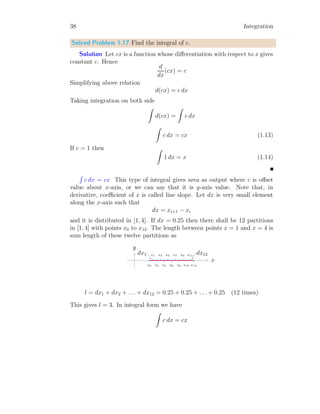 10 Integration
On solving it, by replacing x[n] = 0, we have y[n] = y
y = c − p cx + p2 cx2
2
− . . .
Or it gives
y = c

1 − px +
p2
x2
2
− . . .

= ce−px
e(−p)x
converges to a finite value for positive values of x. Here, -ve sign is
part of p. Thus the result is convergent. This is required result.
Solved Problem 1.4 Assume an algebraic series operator
O = ℑ + 2pℑ2
+ 3p2
ℑ3
+ 4p3
ℑ4
+ . . .
If, f(x) = 1, then find O[f(x)]. Take, ℑ as adder operator of x.
Solution The given operator is
O = ℑ + 2pℑ2
+ 3p2
ℑ3
+ 4p3
ℑ4
+ . . .
The O[f(x)] will be given as
O[f(x)] = [ℑ + 2pℑ2
+ 3p2
ℑ3
+ 4p3
ℑ4
+ . . .]f(x)
Substituting the value of function f(x), we have
O[f(x)] = [ℑ + 2pℑ2
+ 3p2
ℑ3
+ 4p3
ℑ4
+ . . .]1
Here, ℑ =
R
, so, replacing all ℑs with
R
in right side of the above relation.
Solving all terms by using direct integral method. We shall get
O[f(x)] = x + px2
+ p2 x3
2
+ p3 x4
6
+ . . .
The right hand side of above relation, becomes exponential of natural loga-
rithmic base, ‘e’, if x is taken as common from all terms. So,
O[f(x)] =

1 + px +
p2
x2
2!
+
p3
x3
3!
+ . . .

x = epx
x
This is desired result.
 