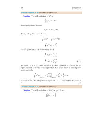 12 Integration
Or
f(xr) =
Z
f
′
(xr) ∆x
It shows that antiderivative of product of function derivative at a point xr
and step size, ∆x is equal to the function value at that point xr. Again, the
product of function value and step size at point xr gives area bounded by
the function and step size.
A =
Z
f(xr) ∆x
1.2.1 First Principle Method
First principle method of integration is based on the Riemann’s integration.
To understand the method of first principle of integration, the following
example is most suitable. Let
I =
a
Z
0
x dx (1.3)
The function of above integration is f(x) = x. Area between function f(x)
and x−axis withing limits from x = 0 to x = a is equal to the given integral.
Now make ‘n’ equal partitions of limit range of integration. The width of
one partition is
d =
a − 0
n
=
a
n
Take rth
partition. The lower ‘x’1
value of rth
partition is ra
n
and function
value at this lower point of the partition is
f
ra
n

=
ra
n
Area of the partition is
Ar =
ra
n
×
a
n
1
Each strip has two x-values. One lower x-value an other upper x-value. If we take
lower x-value then range of ‘r’ is from zero to ‘n-1’. If we take upper x-value then range
of ‘r’ is from ‘1’ to ‘n’.
 