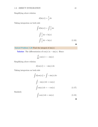 1.2. ANTIDERIVATIVE 13
Whole area of function and x-axis within limits is the sum of the areas of all
partitions. Hence
A =
n−1
X
r=0
ra
n
×
a
n
Sum of all partition is
A =
a2
n2
[0 + 1 + 2 + . . . + (n − 1)]
Sum of right hand side of above relation is
A =
a2
n2

n − 1
2
{2 × 1 + (n − 1 − 1) × 1}

On simplification
A =
a2
n2

n2
− n
2

x
f(x)
0 a
b
xr
b
f(xr)
w
x
f(x)
0 a
b
xr
b
f(xr)
Figure 1.1: Integral as area function.
It is noted from the second part of figure 1.1 that, area covered by parti-
tion approaches to the curve if partition element is fine, i.e. width of partition
is very small. As the width of partition becomes smaller, number of partition
approaches to infinity. Taking the limit of ‘n’ to infinity. So, when n → ∞
we have
A = lim
x→∞
a2

1
2
−
1
2n

=
a2
2
(1.4)
This is required answer.
 