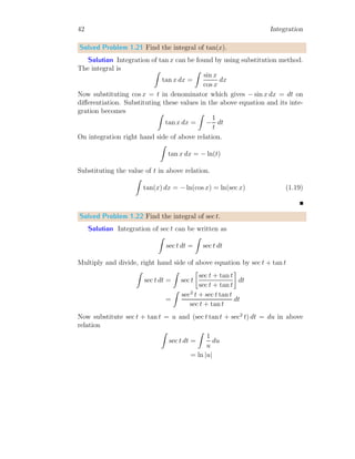 14 Integration
Solved Problem 1.5 Using first principle method of integration, evaluate
b
R
a
x dx.
Solution In indefinite integral, upper limit is variable itself and lower
limit is zero. Hence for a specific point other than zero or variable itself, a
constant term is added in final result. If f(x) is function whose indefinite
integral is F(x), then the function is
Z
f(x) dx = F(x) + C
Where C is boundary value under the conditions of function.
x
f(x)
b
b
f(x1)
f(x2)
b b
x1 x2
In definite integrals, C is calculated by limits itself, hence there is no need
for adding of a constant term in result. In definite integral, it is assumed
that reference point is zero. Hence area between limits x1 to x2 is given by
difference of areas calculated between limits, from 0 to x2 and from 0 to x1.
So
x2
Z
x1
f(x) dx =
x2
Z
0
f(x) dx −
x1
Z
0
f(x) dx
Using this property, the integral for function f(x) = x2
within limits x = a
to x = b will be
I =
b
Z
a
x dx =
b
Z
0
x dx −
a
Z
0
x dx
We shall compute the first integral of right hand side and it shall be used as
reference for the computation of second integral of right hand side of above
relation.
 