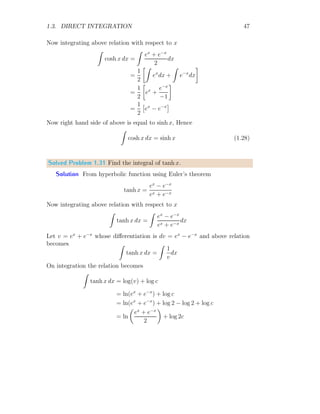 1.2. ANTIDERIVATIVE 19
Solved Problem 1.7 Using first principle method of integration, evaluate
p
R
0
ex
dx.
Solution Assuming that the given relation is
A =
p
Z
a
ex
dx
Rewriting this relation in respect of lower limit at x = 0.
I =
p
Z
a
ex
dx =
p
Z
0
ex
dx −
a
Z
0
ex
dx
First term of RHS is integrated for reference. Divide the limits into equal
‘n’ partitions. The width of one partition is (p − 0)/n. For rth
partition, the
lower limit is xr = rp/n and upper limit is xr+1 = (r + 1)p/n. The width
of this strip is p/n. The function value at lower limit is f(xr) and at upper
limit is f(xr+1). So for this partition, area is
Ar = f
hrp
n
i
×
p
n
Total area is n
X
r=0
Ar =
n
X
r=0
f
hrp
n
i
×
p
n
Or n
X
r=0
Ar =
n
X
r=0
e
rp
n ×
p
n
On simplifications
Ap =
n
X
r=0

1 +
rp
n

1!
+
rp
n
2
2!
+ . . .
#
×
p
n
Or
Ap =




n
X
r=0
1 +
p
n
n
P
r=0
r
1!
+
p2
n2
n
P
r=0
r2
2!
+ . . .



 ×
p
n
 