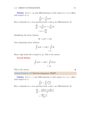 1.2. ANTIDERIVATIVE 23
The corresponding product of f(xi) and dx = xi+1 − xi is given in third
column of above table. The sum of fourth column is 0.45. This value is less
than the actual integral.
Solved Problem 1.10 Find the upper bound integral of the relation
1
R
0
x dx.
Solution The given function is f(x) = x. Here limit points are x = 0
to x = 1. We take n = 10 rectangles, then there shall be i = n + 1, i.e. 11
points. The width of each rectangle is given by
dx =
1 − 0
10
= 0.1
0.1
0.2
0.3
0.4
0.5
0.6
0.7
0.8
0.9
0.1 0.2 0.3 0.4 0.5 0.6 0.7 0.8 0.9 1.0
x
f(x)
b
f(0.5)
The xi are 0.0, 0.1, . . ., 1.0. The tabular form of xi and corresponding
f(xi) = xi is given below:
 