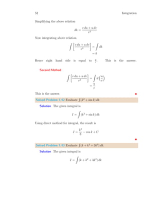 24 Integration
i xi f(xi) f(xi) × dx
0 0.0 0.0
1 0.1 0.1 0.01
2 0.2 0.2 0.02
3 0.3 0.3 0.03
4 0.4 0.4 0.04
5 0.5 0.5 0.05
6 0.6 0.6 0.06
7 0.7 0.7 0.07
8 0.8 0.8 0.08
9 0.9 0.9 0.09
10 1.0 1.0 0.10
Total 0.55
The upper bound integral is given by
X
dA =
n−1
X
i=0
f(xi+1) × (xi+1 − xi)
The corresponding product of f(xi+1) and dx = xi+1 − xi is given in third
column of above table. The sum of fourth column is 0.55. This value is more
than the actual integral.
Solved Problem 1.11 Find the lower bound integral of the relation
2
R
1
x2
dx.
Solution The given function is f(x) = x2
. Here limit points are x = 1
to x = 2. We take n = 10 rectangles, then there shall be i = n + 1, i.e. 11
points. The width of each rectangle is given by
dx =
2 − 1
10
= 0.1
 