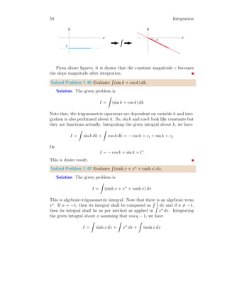 26 Integration
Solved Problem 1.12 Find the lower bound integral of the relation
R 2
1
x2
dx.
Here, xi are given by x0 = 1, and nine intermediate points xi = 1 + 3 ×
log(1 + 0.1 × i) where, 1 ≤ i ≤ 9 and x10 = 2.
Solution The given function is f(x) = x2
. Here limit points are x = 1
to x = 2. We take n = 10 rectangles, then there shall be i = n + 1, i.e.
11 points. The 11 points are given by x0 = 1, and nine intermediate points
xi = 1 + 3 × log(1 + 0.1 × i) where, 1 ≤ i ≤ 9 and x10 = 2.
1
2
3
4
1 2
x
f(x)
b
f(1.4384)
The tabular form of xi and corresponding f(xi) = x2
i is given below:
i xi f(xi) f(xi) × dx
0 1.0000 1.0000 0.1242
1 1.1242 1.2638 0.1433
2 1.2375 1.5315 0.1597
3 1.3418 1.8005 0.1738
4 1.4384 2.0689 0.1860
5 1.5283 2.3356 0.1964
6 1.6124 2.5997 0.2053
7 1.6913 2.8607 0.2130
8 1.7658 3.1181 0.2197
9 1.8363 3.3719 0.5521
10 2.0000 4.0000
Total 2.1735
 