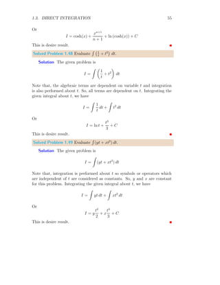 1.2. ANTIDERIVATIVE 27
The lower bound integral is given by
X
dA =
n−1
X
i=0
f(xi+1) × (xi+1 − xi)
The corresponding product of f(xi+1) and dx = xi+1 − xi is given in third
column of above table. The sum of fourth column is 2.1735. This value is
less than the actual integral.
1.2.3 Integral As Summation
Consider a function that is plotted in the following figure:
x
f(x)
a b
The limits of the plot is [a, b]. To cover the area between the function
and x-axis, we draw vertical rectangular strips of height equal to the function
value at its lower end and of equal width dx as shown in the following figure:
x
f(x)
b
b
b
b
b
a b
Area of the region covered between the function and x-axis is sum of all
rectangular strips. Consider an auxiliary rectangular strip (ith
), whose area
we want to be computed as shown in the following figure:
 