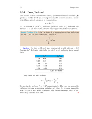 28 Integration
x
f(x)
f(xi)
xi dxi
a b
dA = f(xi) × dxi
Where, f(xi) is height of ith
rectangular strip and dxi is width of the strip.
Total area between the function and x-axis within limit [a, b] is sum of areas
of all these rectangular strips. So,
A =
n
X
i=0
f(xi) × dxi (1.7)
Here, n is number of rectangular strips we have drawn and it is computed as
n =
b − a
dx
The values of xi is given by xi = x0 +i×dxi. The width rectangular strips in
integration is always kept constant as small as possible, therefore, dxi may
be replaced with dx everywhere in this section.
x
f(x)
b
b
b
b
b b
b
b
b
a b
As we seen from above figure, as the width of rectangular strips decrease,
they follow curves more precisely and they cover region between curve and
x-axis more correctly. Again, Consider a simple integral relation
I =
b
Z
a
f(x) dx (1.8)
 
