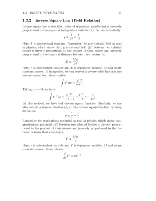 1.2. ANTIDERIVATIVE 29
It represents that, we have to find the sum (integrate) of product of function
value and change in x, say dx, at point x for whole range of limits [a, b].
Mathematically, relations (1.7) and (1.8) have same meaning, hence
b
Z
a
f(x) dx =
n
X
i=0
f(xi) × dxi
This shows that, integral may be written in summation form. Note that
summation and integration have the same meaning but in mathematics there
is difference between them. The summation is used in case of discrete values
while integration is used in continuous case.
Sum Methods
There are four methods of summation, commonly known as Riemann Sum-
mation with partition of equal size. Let a function f(x) is defined interval
[a, b] and is therefore divided into n parts, each equal to
∆x =
b − a
n
The points (total n + 1 numbers) for x in the partition will be
a, a + ∆x, a + 2∆x, . . . , a + (n − 1)∆x, b
Left Riemann Sum As there are n partition of the function, therefore
there shall be n + 1 points for x as shown in the following figure.
x
f(x)
b
b
b
b
b
x1 = a x2 x3 x4 x5 = b
In above figure, there are four partitions and five points of x. Each point
of x is given by
x1 = a+0∆x = a; x2 = a+∆x; x3 = a+2∆x; x4 = a+3∆x; x5 = a+4∆x = b
 