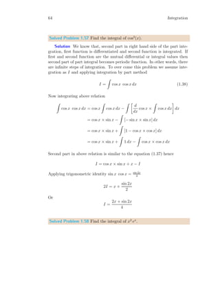1
0
= 0.5
The variation in the direct method of integration and sum method of inte-
gration is due to the width of dx. As the dx moves towards zero, the result
of sum method approach to the result found from direct method.
Solved Problem 1.14 Solve the integral by summation method and direct
method. Take two different values of dx, i.e. the width of rectangular strips.
Integral is
I =
3
Z
2
2x2
dx
Solution For this problem, I have constructed a table with dx = 0.2 and
dx = 0.1 for the function 2x2
. Following table is for dx = 0.2, n = 5 and
using lower bound limit.
 