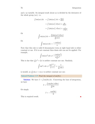 36 Integration
1 2 3 4
x
y ds
y
y =
√
x
Figure 1.2:
From figure (1.2), the integration given in equation (1.9) can be explained.
The graph shown in figure is y =
√
x. Assume a small strip of height y and
width ds as shown in figure.
I =
Z
y ds (1.9)
Here, ds is width of strip along the curve and it is given by.
ds =
s
1 +

dy
dx
2
dx
If function slop is zero or very small, then ds ≈ dx. And in this case
I =
Z
y dx
Height y of strip element, is equal to function f(x), therefore, this equation
can be written as
I =
Z
f(x) dx (1.10)
Integrals represents to area bounded by function and x-axis within the lim-
iting boundaries. Again, if we are given derivative of a function, then anti-
derivative or integration of it returns the actual function.
Z
f
′
(x) dx = f(x) (1.11)
Where f
′
(x) is first order derivative of the given function f(x). Similarly,
from different notations
Z
f(1)
(x) dx = f(x)
 