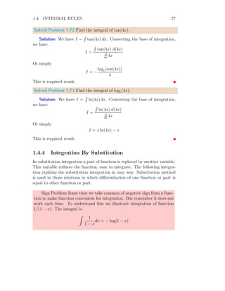 1.3. DIRECT INTEGRATION 37
Where f(1)
(x) is first order derivative of the given function f(x). For nth
degree function derivative
Z
f(n)
(x) dx = f(n−1)
(x)
Solved Problem 1.16 Find the integral of 0.
Solution From the definition of differentiation of constant
d
dx
c = 0
Simplifying above relation
dc = 0 dx
Taking integration on both side
Z
dc =
Z
0 dx
Z
0 dx = c
Z
0 dx = c (1.12)
R
0 dx = c As we seen in previous problem, that integral of zero is a
constant value. This constant is about any given value of x. For example, if
x increases continuously, integral remain a constant function. It means, c is
parallel to the x-axis. Therefore, we can say that integral not only gives area
and volume, but it also gives the constants too. This constant is auxiliary
and independent of function (as there is zero function) so it is also known
as function constant which tells that the offset distance of the function is c
from the x-axis.
x
y
c
 