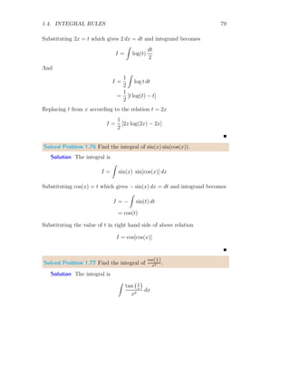 1.3. DIRECT INTEGRATION 39
which is continuous from x = −∞ to x = ∞.
x
y
c
x0 x2 x4 x6 x8 x10 x12
x1 x3 x5 x7 x9 x11
dx1 dx12
As this gives us area, so we can get the area x ∈ [1, 4], we have
A = c × 4 − c × 1 = c × 3 = 3c
This is area which will depend on the value of c. We knew that if A = lb is
area of rectangle of length l and width b, and if width of the rectangle is 1
unit then area of that rectangle is equal to the length of the rectangle, i.e.
A = l × 1 = l. It means, integral can also be used as line integral.
1
1 2 3 4
x
y
c
If c = 1, l = 3 which is exactly the length of line segment. Therefore, this
integral is called line integral if c = 1.
1
1 2 3 4
x
y
c = 1
1 2 3 4
x
y
Here, area A is exactly equivalent to the length of line l when c = 1.
 