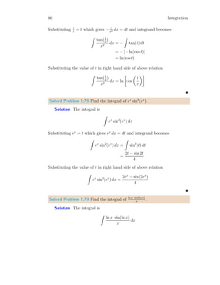 40 Integration
Solved Problem 1.18 Find the integral of xn
.
Solution The differentiation of xn
is
d
dx
(xn
) = n xn−1
Simplifying above relation
d(xn
) = n xn−1
dx
Taking integration on both side
Z
d(xn
) =
Z
n xn−1
dx
Z
xn−1
dx =
xn
n
For nth
power of x, n is replaced by n + 1
Z
xn
dx =
xn+1
n + 1
Z
xn
dx =
xn+1
n + 1
(1.15)
Note that, if n = −1, then the term xn
shall be equal to 1/x and its in-
tegral can not be solved by using relation 1.15 as its result is unacceptable
mathematically.
Z
xn
dx
 
