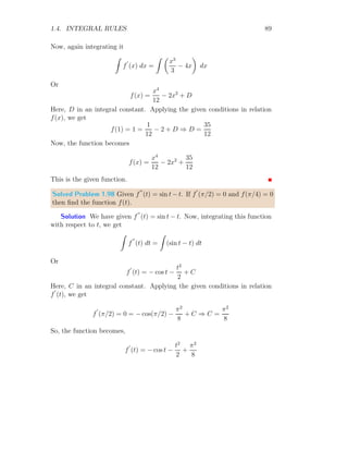 1.3. DIRECT INTEGRATION 41
Simplifying above relation
d(ln(x)) =
1
x
dx
Taking integration on both side
Z
d(ln(x)) =
Z
1
x
dx
Z
1
x
dx = ln(x)
Z
1
x
dx = ln(x) (1.16)
Solved Problem 1.20 Find the integral of sin(x).
Solution The differentiation of cos(x) is − sin(x). Hence
d
dx
cos(x) = − sin(x)
Simplifying above relation
d[cos(x)] = − sin(x) dx
Taking integration on both side
Z
d[cos(x)] =
Z
− sin(x) dx
Z
− sin(x) dx = cos(x)
Z
sin(x) dx = − cos(x) (1.17)
Similarly Z
cos(x) dx = sin(x) (1.18)
 