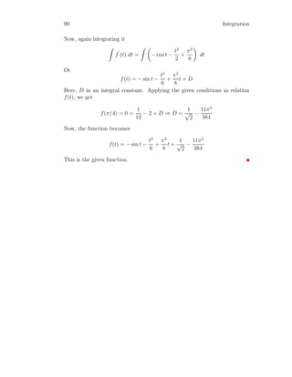 42 Integration
Solved Problem 1.21 Find the integral of tan(x).
Solution Integration of tan x can be found by using substitution method.
The integral is Z
tan x dx =
Z
sin x
cos x
dx
Now substituting cos x = t in denominator which gives − sin x dx = dt on
differentiation. Substituting these values in the above equation and its inte-
gration becomes Z
tan x dx =
Z
−
1
t
dt
On integration right hand side of above relation.
Z
tan x dx = − ln(t)
Substituting the value of t in above relation.
Z
tan(x) dx = − ln(cos x) = ln(sec x) (1.19)
Solved Problem 1.22 Find the integral of sec t.
Solution Integration of sec t can be written as
Z
sec t dt =
Z
sec t dt
Multiply and divide, right hand side of above equation by sec t + tan t
Z
sec t dt =
Z
sec t

sec t + tan t
sec t + tan t

dt
=
Z
sec2
t + sec t tan t
sec t + tan t
dt
Now substitute sec t + tan t = u and (sec t tan t + sec2
t) dt = du in above
relation
Z
sec t dt =
Z
1
u
du
= ln |u|
 