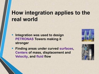 How integration applies to the
real world
• Integration was used to design
PETRONAS Towers making it
stronger
• Finding areas under curved surfaces,
Centers of mass, displacement and
Velocity, and fluid flow
 