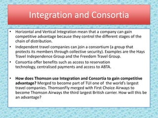 Integration and Consortia
• Horizontal and Vertical Integration mean that a company can gain
  competitive advantage because they control the different stages of the
  chain of distribution.
• Independent travel companies can join a consortium (a group that
  protects its members through collective security). Examples are the Hays
  Travel Independence Group and the Freedom Travel Group.
• Consortia offer benefits such as access to reservation
  technology, centralised payments and access to ABTA.

• How does Thomson use Integration and Consortia to gain competitive
  advantage? Merged to become part of TUI one of the world’s largest
  travel companies. ThomsonFly merged with First Choice Airways to
  become Thomson Airways the third largest British carrier. How will this be
  an advantage?
 
