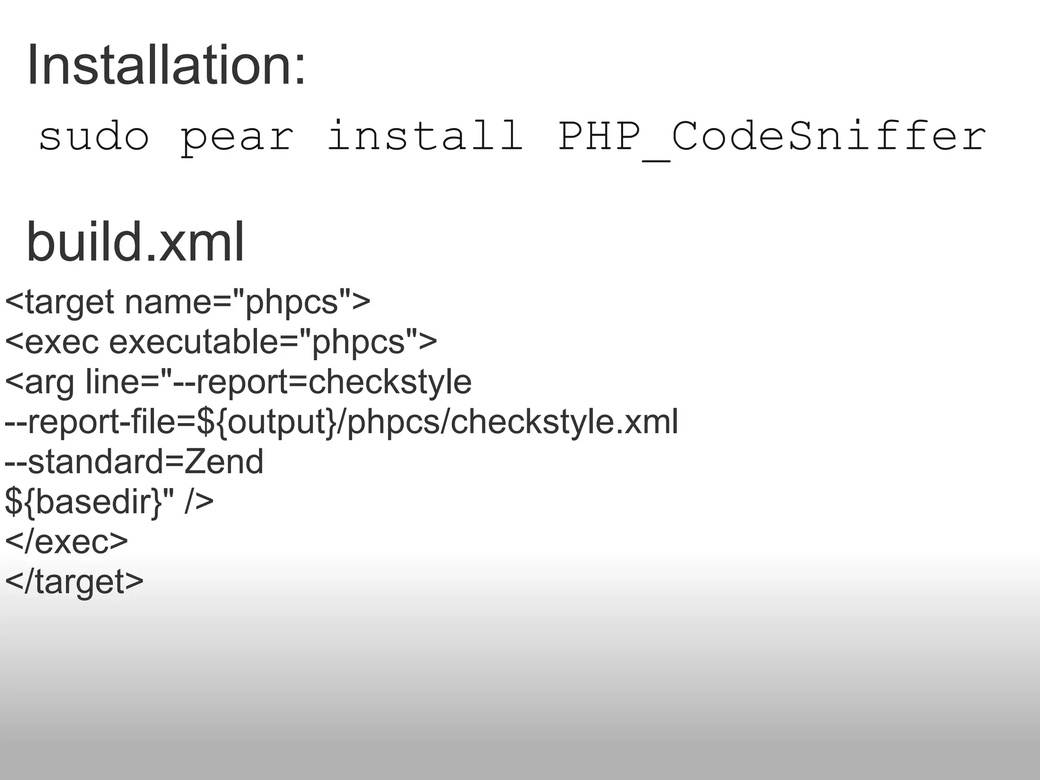 sudo pear install PHP_CodeSniffer Installation:  build.xml <target name=&quot;phpcs&quot;> <exec executable=&quot;phpcs&quot;> <arg line=&quot;--report=checkstyle --report-file=${output}/phpcs/checkstyle.xml --standard=Zend ${basedir}&quot; /> </exec> </target> 