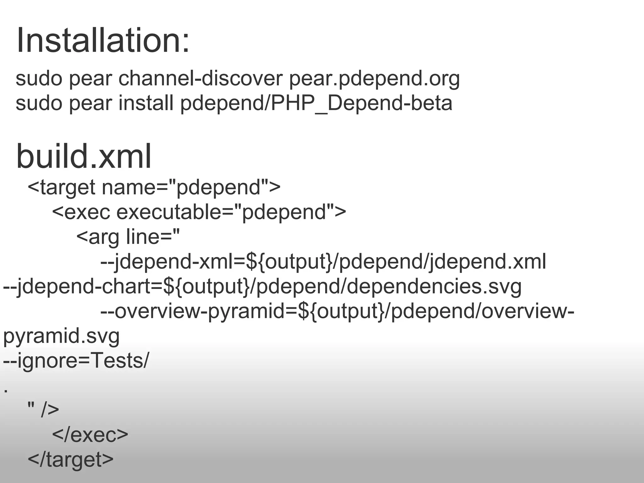sudo pear channel-discover pear.pdepend.org sudo pear install pdepend/PHP_Depend-beta Installation:  build.xml      <target name=&quot;pdepend&quot;>          <exec executable=&quot;pdepend&quot;>              <arg line=&quot;                  --jdepend-xml=${output}/pdepend/jdepend.xml --jdepend-chart=${output}/pdepend/dependencies.svg                  --overview-pyramid=${output}/pdepend/overview-pyramid.svg --ignore=Tests/ .      &quot; />          </exec>      </target> 