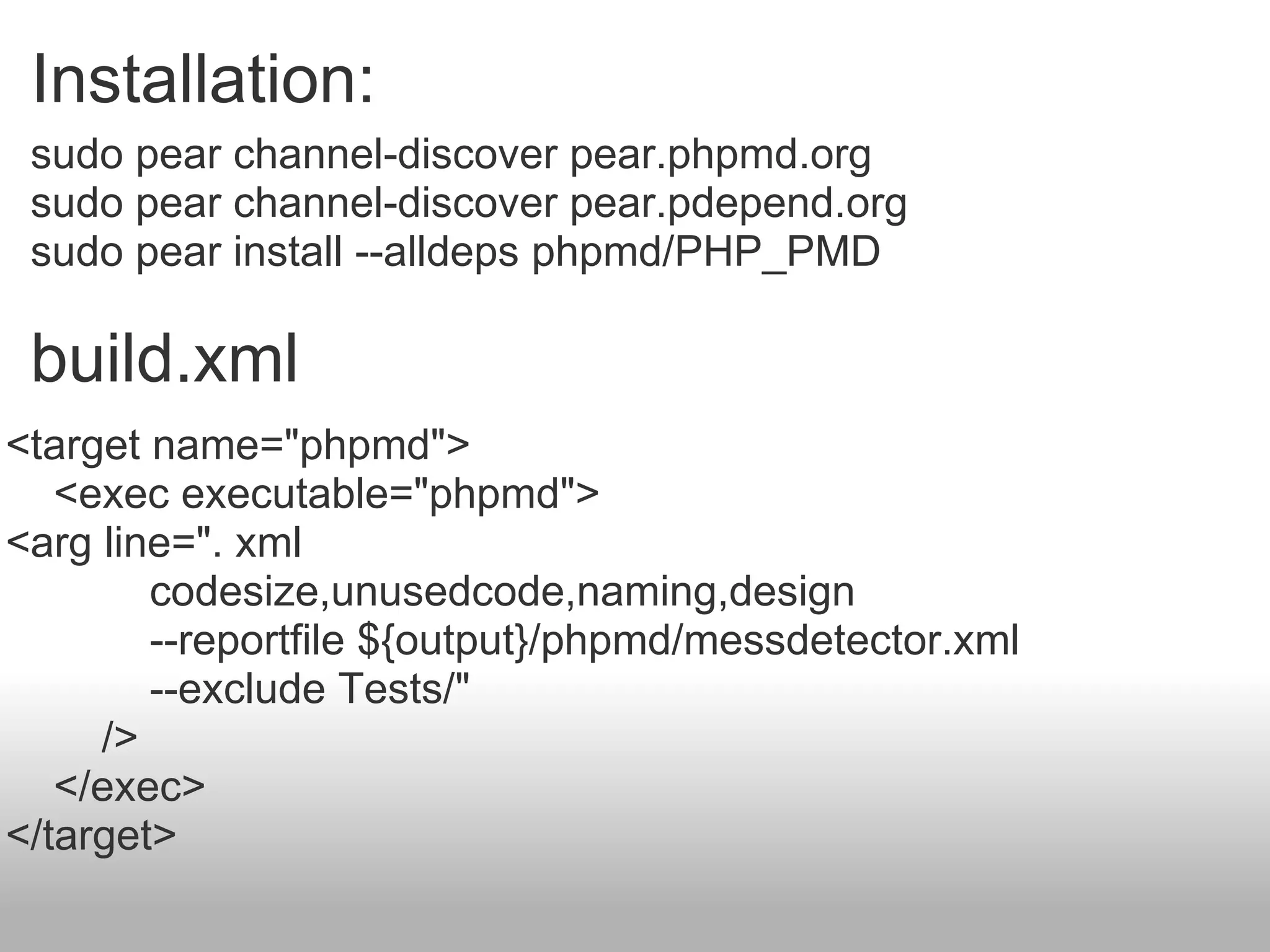 sudo pear channel-discover pear.phpmd.org sudo pear channel-discover pear.pdepend.org sudo pear install --alldeps phpmd/PHP_PMD Installation:  build.xml <target name=&quot;phpmd&quot;>      <exec executable=&quot;phpmd&quot;> <arg line=&quot;. xml               codesize,unusedcode,naming,design               --reportfile ${output}/phpmd/messdetector.xml               --exclude Tests/&quot;           />      </exec> </target> 
