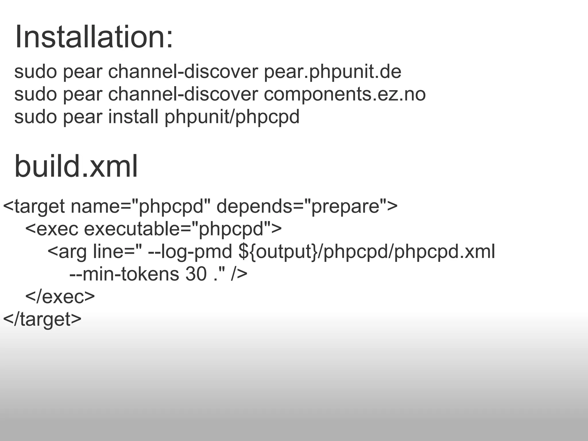 sudo pear channel-discover pear.phpunit.de sudo pear channel-discover components.ez.no sudo pear install phpunit/phpcpd Installation:  build.xml <target name=&quot;phpcpd&quot; depends=&quot;prepare&quot;>      <exec executable=&quot;phpcpd&quot;>          <arg line=&quot; --log-pmd ${output}/phpcpd/phpcpd.xml               --min-tokens 30 .&quot; />      </exec> </target> 