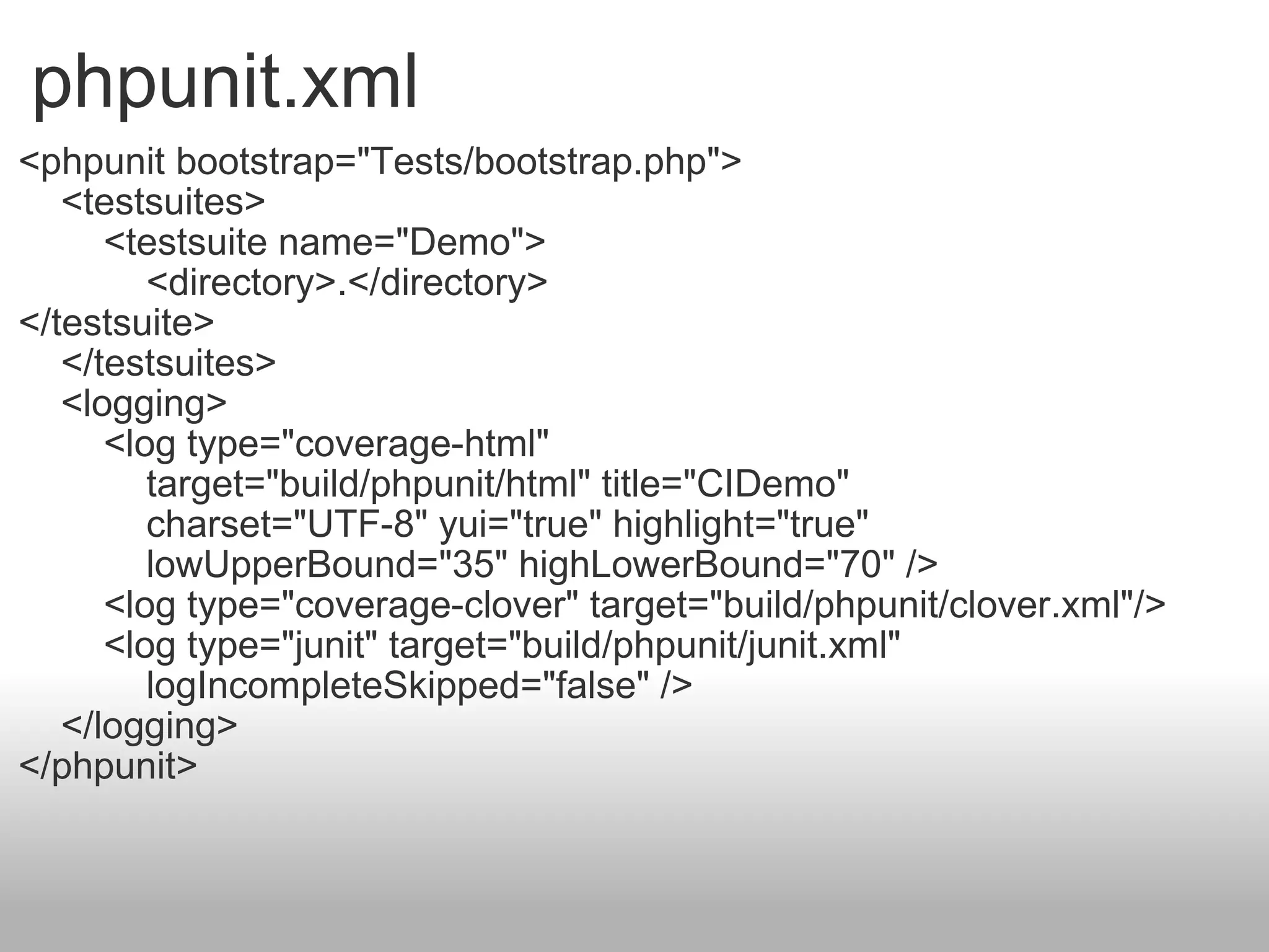 phpunit.xml <phpunit bootstrap=&quot;Tests/bootstrap.php&quot;>      <testsuites>          <testsuite name=&quot;Demo&quot;>              <directory>.</directory> </testsuite>      </testsuites>      <logging>          <log type=&quot;coverage-html&quot;               target=&quot;build/phpunit/html&quot; title=&quot;CIDemo&quot;              charset=&quot;UTF-8&quot; yui=&quot;true&quot; highlight=&quot;true&quot;              lowUpperBound=&quot;35&quot; highLowerBound=&quot;70&quot; />          <log type=&quot;coverage-clover&quot; target=&quot;build/phpunit/clover.xml&quot;/>          <log type=&quot;junit&quot; target=&quot;build/phpunit/junit.xml&quot;               logIncompleteSkipped=&quot;false&quot; />      </logging> </phpunit> 