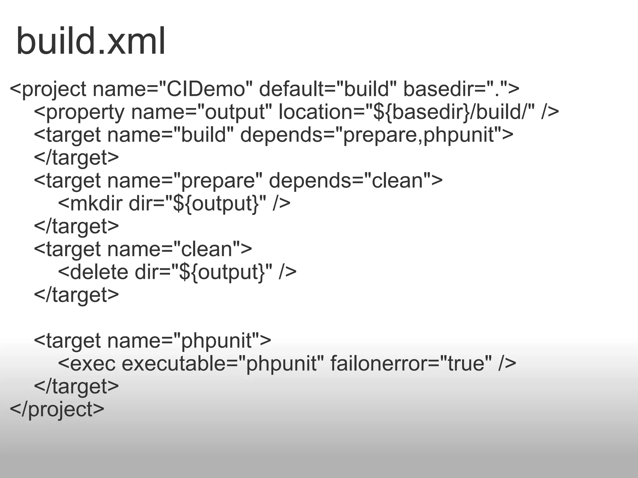 build.xml <project name=&quot;CIDemo&quot; default=&quot;build&quot; basedir=&quot;.&quot;>      <property name=&quot;output&quot; location=&quot;${basedir}/build/&quot; />      <target name=&quot;build&quot; depends=&quot;prepare,phpunit&quot;>      </target>      <target name=&quot;prepare&quot; depends=&quot;clean&quot;>          <mkdir dir=&quot;${output}&quot; />      </target>      <target name=&quot;clean&quot;>          <delete dir=&quot;${output}&quot; />      </target>      <target name=&quot;phpunit&quot;>          <exec executable=&quot;phpunit&quot; failonerror=&quot;true&quot; />      </target> </project> 
