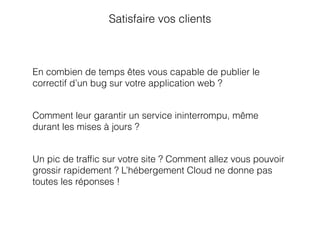 Satisfaire vos clients
En combien de temps êtes vous capable de publier le
correctif d’un bug sur votre application web ?
Comment leur garantir un service ininterrompu, même
durant les mises à jours ?
Un pic de trafﬁc sur votre site ? Comment allez vous pouvoir
grossir rapidement ? L’hébergement Cloud ne donne pas
toutes les réponses !
 
