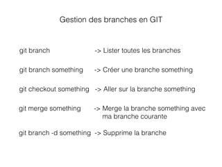 git branch -> Lister toutes les branches
git branch something -> Créer une branche something
git checkout something -> Aller sur la branche something
Gestion des branches en GIT
git merge something -> Merge la branche something avec
ma branche courante
git branch -d something -> Supprime la branche
 