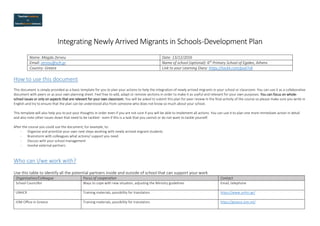 Integrating Newly Arrived Migrants in Schools-Development Plan
Name: Magda Zervou Date: 13/12/2016
Email: zervou@sch.gr Name of school (optional): 6th
Primary School of Egaleo, Athens
Country: Greece Link to your Learning Diary: https://tackk.com/pud7v8
How to use this document
This document is simply provided as a basic template for you to plan your actions to help the integration of newly arrived migrants in your school or classroom. You can use it as a collaborative
document with peers or as your own planning sheet. Feel free to add, adapt or remove sections in order to make it as useful and relevant for your own purposes. You can focus on whole-
school issues or only on aspects that are relevant for your own classroom. You will be asked to submit this plan for peer review in the final activity of the course so please make sure you write in
English and try to ensure that the plan can be understood also from someone who does not know so much about your school.
This template will also help you to put your thoughts in order even if you are not sure if you will be able to implement all actions. You can use it to plan one more immediate action in detail
and also note other issues down that need to be tackled - even if this is a task that you cannot or do not want to tackle yourself.
After the course you could use the document, for example, to:
- Organize and prioritize your own next steps working with newly arrived migrant students
- Brainstorm with colleagues what actions/ support you need
- Discuss with your school management
- Involve external partners
Who can I/we work with?
Use this table to identify all the potential partners inside and outside of school that can support your work
Organisation/Colleague Focus of cooperation Contact
School Councillor Ways to cope with new situation, adjusting the Ministry guidelines Email, telephone
UNHCR Training materials, possibility for translators https://www.unhcr.gr/
IOM Office in Greece Training materials, possibility for translators https://greece.iom.int/
 
