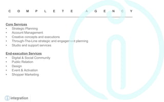 C     O     M     P     L      E   T    E         A    G   E   N   C   Y



Core Services
•  Strategic Planning
•  Account Management
•  Creative concepts and executions
•  Through-The-Line strategic and engagement planning
•  Studio and support services

End-execution Services
•  Digital & Social Community
•  Public Relation
•  Design
•  Event & Activation
•  Shopper Marketing
 