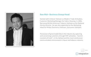 Bao	
  Mai–	
  Business	
  Group	
  Head	
  
	
  
Started	
  with	
  Unilever	
  Vietnam	
  as	
  Modern	
  Trade	
  Ac7va7on,	
  
Customer	
  Marke7ng	
  Manager	
  for	
  Fabric	
  Cleaning.	
  In	
  2006,	
  
Bao	
  joined	
  Bri7sh	
  American	
  Tobacco	
  Vietnam	
  as	
  the	
  Na7onal	
  
Horeca	
  Director.	
  He	
  was	
  also	
  appointed	
  as	
  the	
  Marke7ng	
  
Head	
  for	
  Philips	
  Electronics	
  Vietnam,	
  Consumer	
  Lifestyles.	
  	
  
	
  
	
  
Possession	
  of	
  great	
  leadership	
  in	
  the	
  industry	
  by	
  capturing	
  
and	
  conversing	
  customers	
  through	
  POP	
  ac7va7on,	
  “second	
  
moment	
  of	
  truth”,	
  in	
  the	
  darkest	
  and	
  the	
  most	
  constrained	
  
communica7on	
  environment	
  in	
  liquor	
  and	
  tobacco	
  industry.	
  
	
  
	
  
 