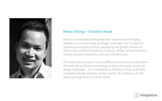 Howe	
  Chong	
  –	
  Crea5ve	
  Head	
  
	
  
Howe	
  is	
  a	
  seasoned	
  professional	
  with	
  experience	
  in	
  bringing	
  
solu7ons	
  to	
  a	
  broad	
  range	
  of	
  design	
  challenges.	
  His	
  7+	
  years	
  of	
  
experience	
  includes	
  product,	
  packaging	
  and	
  graphic	
  design	
  for	
  
clients	
  such	
  as	
  Bri7sh	
  American	
  Tobacco,	
  Philips,	
  HP	
  and	
  Unilever.	
  
He	
  has	
  worked	
  in	
  Australia,	
  Vietnam	
  and	
  Denmark.	
  	
  	
  
	
  
The	
  exposure	
  to	
  projects	
  across	
  diﬀerent	
  con7nents	
  has	
  provided	
  
him	
  with	
  the	
  proﬁciency	
  in	
  ﬁnding	
  solu7ons	
  to	
  a	
  wide	
  variety	
  of	
  
design	
  challenges.	
  	
  As	
  a	
  crea7ve	
  he	
  is	
  ac7vely	
  striving	
  to	
  provide	
  
innova7ve	
  design	
  solu7ons	
  to	
  the	
  market.	
  He	
  con7nues	
  on	
  this	
  
quest	
  as	
  Integra7on’s	
  Crea7ve	
  Head	
  
 