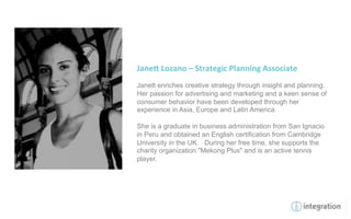 Jane8	
  Lozano	
  –	
  Strategic	
  Planning	
  Associate	
  
	
  
Janett enriches creative strategy through insight and planning.
Her passion for advertising and marketing and a keen sense of
consumer behavior have been developed through her
experience in Asia, Europe and Latin America.

She is a graduate in business administration from San Ignacio
in Peru and obtained an English certification from Cambridge
University in the UK. During her free time, she supports the
charity organization "Mekong Plus" and is an active tennis
player.
 